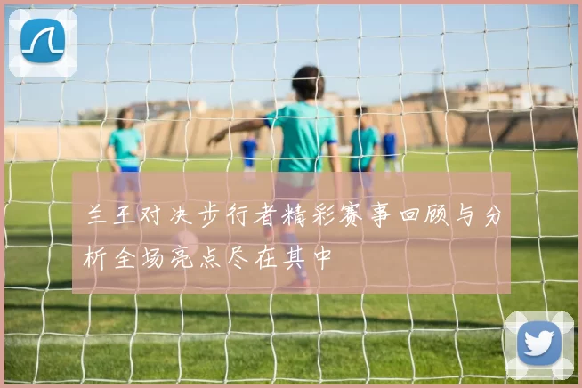 兰王对决步行者精彩赛事回顾与分析全场亮点尽在其中