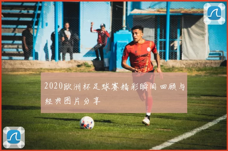 2020欧洲杯足球赛精彩瞬间回顾与经典图片分享