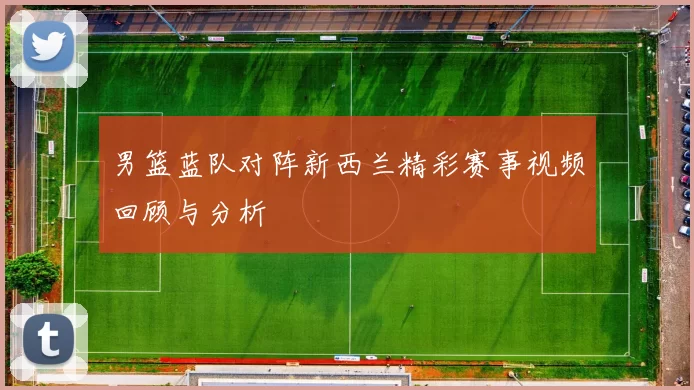 男篮蓝队对阵新西兰精彩赛事视频回顾与分析